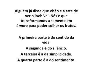 Alguém já disse que visão é a arte de
      ver o invisível. Nós e que
   transformamos a semente em
 árvore para poder colher os frutos.

  A primeira parte é do sentido da
                vida.
      A segunda é do silêncio.
   A terceira é a da simplicidade.
 A quarta parte é a do sentimento.
 