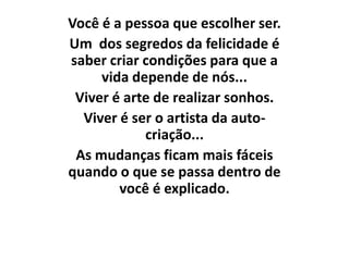 Você é a pessoa que escolher ser.
Um dos segredos da felicidade é
saber criar condições para que a
     vida depende de nós...
 Viver é arte de realizar sonhos.
  Viver é ser o artista da auto-
            criação...
 As mudanças ficam mais fáceis
quando o que se passa dentro de
        você é explicado.
 