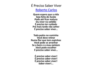 É Preciso Saber Viver
   Roberto Carlos
 Quem espera que a vida
    Seja feita de ilusão
   Pode até ficar maluco
    Ou viver na solidão
   É preciso ter cuidado
 Prá mais tarde não sofrer
  É preciso saber viver...

  Toda pedra no caminho
      Você deve retirar
Numa flor que tem espinhos
   Você pode se arranhar
 Se o bem e o mau existem
    Você pode escolher
   É preciso saber viver...

   É preciso saber viver!
   É preciso saber viver!
   É preciso saber viver!
       Saber viver!...
 