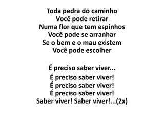 Toda pedra do caminho
     Você pode retirar
Numa flor que tem espinhos
   Você pode se arranhar
 Se o bem e o mau existem
    Você pode escolher

   É preciso saber viver...
    É preciso saber viver!
    É preciso saber viver!
    É preciso saber viver!
Saber viver! Saber viver!...(2x)
 