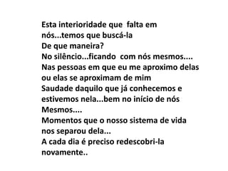 Esta interioridade que falta em
nós...temos que buscá-la
De que maneira?
No silêncio...ficando com nós mesmos....
Nas pessoas em que eu me aproximo delas
ou elas se aproximam de mim
Saudade daquilo que já conhecemos e
estivemos nela...bem no início de nós
Mesmos....
Momentos que o nosso sistema de vida
nos separou dela...
A cada dia é preciso redescobri-la
novamente..
 