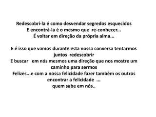 Redescobri-la é como desvendar segredos esquecidos
      E encontrá-la é o mesmo que re-conhecer...
         É voltar em direção da própria alma...

E é isso que vamos durante esta nossa conversa tentarmos
                      juntos redescobrir
E buscar em nós mesmos uma direção que nos mostre um
                    caminho para sermos
 Felizes...e com a nossa felicidade fazer também os outros
                  encontrar a felicidade ...
                     quem sabe em nós..
 
