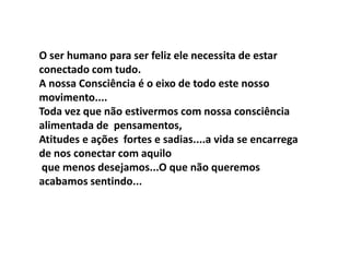 O ser humano para ser feliz ele necessita de estar
conectado com tudo.
A nossa Consciência é o eixo de todo este nosso
movimento....
Toda vez que não estivermos com nossa consciência
alimentada de pensamentos,
Atitudes e ações fortes e sadias....a vida se encarrega
de nos conectar com aquilo
 que menos desejamos...O que não queremos
acabamos sentindo...
 