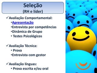 Seleção
          (RH e líder)
Avaliação Comportamental:
  •Apresentação
  •Entrevista por competências
  •Dinâmica de Grupo
  • Testes Psicológicos

Avaliação Técnica:
  • Prova
  •Entrevista com gestor

Avaliação línguas:
  • Prova escrita e/ou oral
 