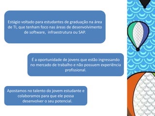 Estágio voltado para estudantes de graduação na área
de TI, que tenham foco nas áreas de desenvolvimento
         de software, infraestrutura ou SAP.




             É a oportunidade de jovens que estão ingressando
            no mercado de trabalho e não possuem experiência
                               profissional.



Apostamos no talento do jovem estudante e
     colaboramos para que ele possa
        desenvolver o seu potencial.
 
