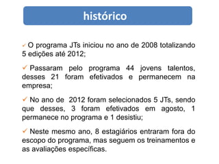 histórico

O  programa JTs iniciou no ano de 2008 totalizando
5 edições até 2012;
 Passaram pelo programa 44 jovens talentos,
desses 21 foram efetivados e permanecem na
empresa;
 No ano de 2012 foram selecionados 5 JTs, sendo
que desses, 3 foram efetivados em agosto, 1
permanece no programa e 1 desistiu;
 Neste mesmo ano, 8 estagiários entraram fora do
escopo do programa, mas seguem os treinamentos e
as avaliações específicas.
 