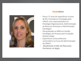 CláudiaKlamt

- Possui 17 anos de experiência na área
  de RH, Formada em Psicologia pela
  UNIJUI, com especializações em
  Psicologia Organizacional, Administração
  de Recursos Humanos e Administração
  Estratégica
- Pós-graduada no MBA em Gestão
  Estratégica de Pessoas pela Fundação
  Getúlio Vargas
- Experiência como professora
  universitária no Curso de Administração
  da UNIJUI
- Atualmente é líder de Recursos
  Humanos na ilegra
 