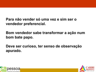 Para não vender só uma vez e sim ser o
vendedor preferencial.
Bom vendedor sabe transformar a ação num
bom bate papo.
Deve ser curioso, ter senso de observação
apurado.
 