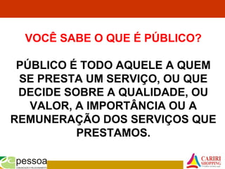 VOCÊ SABE O QUE É PÚBLICO?
PÚBLICO É TODO AQUELE A QUEM
SE PRESTA UM SERVIÇO, OU QUE
DECIDE SOBRE A QUALIDADE, OU
VALOR, A IMPORTÂNCIA OU A
REMUNERAÇÃO DOS SERVIÇOS QUE
PRESTAMOS.
 