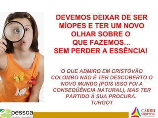 DEVEMOS DEIXAR DE SER
MÍOPES E TER UM NOVO
OLHAR SOBRE O
QUE FAZEMOS…
SEM PERDER A ESSÊNCIA!
O QUE ADMIRO EM CRISTÓVÃO
COLOMBO NÃO É TER DESCOBERTO O
NOVO MUNDO (POIS ISSO FOI A
CONSEQÜÊNCIA NATURAL), MAS TER
PARTIDO À SUA PROCURA.
TURGOT
 
