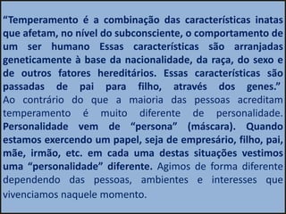 “Temperamento é a combinação das características inatas
que afetam, no nível do subconsciente, o comportamento de
um ser humano Essas características são arranjadas
geneticamente à base da nacionalidade, da raça, do sexo e
de outros fatores hereditários. Essas características são
passadas de pai para filho, através dos genes.”
Ao contrário do que a maioria das pessoas acreditam
temperamento é muito diferente de personalidade.
Personalidade vem de “persona” (máscara). Quando
estamos exercendo um papel, seja de empresário, filho, pai,
mãe, irmão, etc. em cada uma destas situações vestimos
uma “personalidade” diferente. Agimos de forma diferente
dependendo das pessoas, ambientes e interesses que
vivenciamos naquele momento.
 