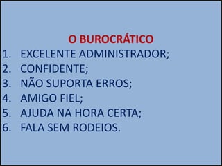 O BUROCRÁTICO
1.   EXCELENTE ADMINISTRADOR;
2.   CONFIDENTE;
3.   NÃO SUPORTA ERROS;
4.   AMIGO FIEL;
5.   AJUDA NA HORA CERTA;
6.   FALA SEM RODEIOS.
 