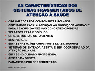 AS CARACTERÍSTICAS DOS SISTEMAS FRAGMENTADOS DE ATENÇÃO À SAÚDE Fonte:  MENDES (2009). ORGANIZADOS POR COMPONENTES ISOLADOS. ORIENTADOS PARA A ATENÇÃO ÀS CONDIÇÕES AGUDAS E PARA AS AGUDIZAÇÕES DAS CONDIÇÕES CRÔNICAS. VOLTADOS PARA INDIVÍDUOS. OS SUJEITOS SÃO OS PACIENTES. REATIVIDADE. ÊNFASE NAS AÇÕES CURATIVAS E REABILITADORAS. SISTEMAS DE ENTRADA ABERTA E SEM COORDENAÇÃO DA ATENÇÃO PELA APS. ÊNFASE NO CUIDADO PROFISSIONAL. GESTÃO DA OFERTA. PAGAMENTO POR PROCEDIMENTOS. 