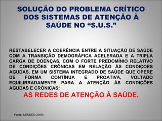 SOLUÇÃO DO PROBLEMA CRÍTICO DOS SISTEMAS DE ATENÇÃO À SAÚDE NO “S.U.S.” Fonte:  MENDES (2009). RESTABELECER A COERÊNCIA ENTRE A SITUAÇÃO DE SAÚDE COM A TRANSIÇÃO DEMOGRÁFICA ACELERADA E A TRIPLA CARGA DE DOENÇAS, COM O FORTE PREDOMÍNIO RELATIVO DE CONDIÇÕES CRÔNICAS EM RELAÇÃO ÀS CONDIÇOES AGUDAS, EM UM SISTEMA INTEGRADO DE SAÚDE QUE OPERE DE FORMA CONTÍNUA E PROATIVA, VOLTADO EQUILIBRADAMENTE PARA A ATENÇÃO ÀS CONDIÇÕES AGUDAS E CRÔNICAS: AS REDES DE ATENÇÃO À SAÚDE. 