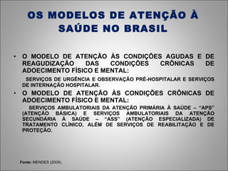 OS MODELOS DE ATENÇÃO À SAÚDE NO BRASIL O MODELO DE ATENÇÃO ÀS CONDIÇÕES AGUDAS E DE REAGUDIZAÇÃO DAS CONDIÇÕES CRÔNICAS DE ADOECIMENTO FÍSICO E MENTAL: SERVIÇOS DE URGÊNCIA E OBSERVAÇÃO PRÉ-HOSPITALAR E SERVIÇOS DE INTERNAÇÃO HOSPITALAR. O MODELO DE ATENÇÃO ÀS CONDIÇÕES CRÔNICAS DE ADOECIMENTO FÍSICO E MENTAL: SERVIÇOS AMBULATORIAIS DA ATENÇÃO PRIMÁRIA À SAÚDE – “APS” (ATENÇÃO BÁSICA) E SERVIÇOS AMBULATORIAIS DA ATENÇÃO SECUNDÁRIA À SAÚDE – “ASS” (ATENÇÃO ESPECIALIZADA) DE TRATAMENTO CLÍNICO, ALÉM DE SERVIÇOS DE REABILITAÇÃO E DE PROTEÇÃO. Fonte:  MENDES (2009). 