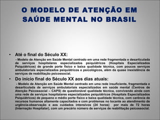O MODELO DE ATENÇÃO EM SAÚDE MENTAL NO BRASIL Até o final do Século XX: - Modelo de Atenção em Saúde Mental centrado em uma rede fragmentada e desarticulada de serviços hospitalares especializados psiquiátricos (Hospitais Especializados Psiquiátricos) de grande porte físico e baixa qualidade técnica, com poucos serviços ambulatoriais especializados psiquiátricos e psicológicos, além da quase inexistência de serviços de reabilitação psicossocial. Do início final do Século XX aos dias atuais: - Modelo de Atenção em Saúde Mental centrado em uma rede insuficiente, fragmentada e desarticulada de serviços ambulatoriais especializados em saúde mental (Centros de Atenção Psicossocial – CAPS) de questionável qualidade técnica, convivendo ainda com uma rede de serviços hospitalares especializados psiquiátricos (Hospitais Especializados Psiquiátricos) de pequeno e médio porte físico e baixa qualidade técnica, com carência de recursos humanos altamente capacitados e com problemas no tocante ao atendimento de urgência-observação e aos cuidados intensivos (24 horas)  por mais de 72 horas (Internação Hospitalar), com um precário número de serviços de reabilitação psicossocial. 