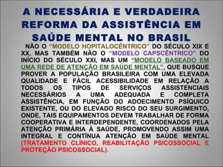 A NECESSÁRIA E VERDADEIRA REFORMA DA ASSISTÊNCIA EM SAÚDE MENTAL NO BRASIL NÃO O  “MODELO HOPITALOCÊNTRICO”  DO SÉCULO XIX E XX, MAS TAMBÉM NÃO O  “MODELO CAPSCÊNTRICO”  DO INÍCIO DO SÉCULO XXI, MAS UM  “MODELO BASEADO EM UMA REDE DE ATENÇÃO EM SAÚDE MENTAL” , QUE BUSQUE PROVER A POPULAÇÃO BRASILEIRA COM UMA ELEVADA QUALIDADE E FÁCIL ACESSIBILIDADE EM RELAÇÃO A TODOS OS TIPOS DE SERVIÇOS ASSISTENCIAIS NECESSÁRIOS A UMA ADEQUADA E COMPLETA ASSISTÊNCIA, EM FUNÇÃO DO ADOECIMENTO PSÍQUICO EXISTENTE, OU DO ELEVADO RISCO DO SEU SURGIMENTO, ONDE, TAIS EQUIPAMENTOS DEVEM TRABALHAR DE FORMA COOPERATIVA E INTERDEPENDENTE, COORDENADOS PELA ATENÇÃO PRIMÁRIA À SAÚDE, PROMOVENDO ASSIM UMA INTEGRAL E CONTÍNUA ATENÇÃO EM SAÚDE MENTAL  (TRATAMENTO CLÍNICO, REABILITAÇÃO PSICOSSOCIAL E PROTEÇÃO PSICOSSOCIAL).   