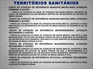 TERRITÓRIOS SANITÁRIOS PONTO DE ATENÇÃO DE REFERÊNCIA MUNICIPAL/MICRO-ÁREA (ATENÇÃO PRIMÁRIA À SAÚDE): –  PONTO DE ATENÇÃO DA REDE DE ATENÇÃO EM SAÚDE MENTAL ADSTRITO AO LOCAL DE RESIDÊNCIA DE UM INDIVÍDUO DENTRO DE UM MUNICÍPIO DO ESTADO DE MINAS GERAIS.   PONTO DE ATENÇÃO DE REFERÊNCIA MUNICIPAL/MACRO-ÁREA (ATENÇÃO PRIMÁRIA À SAÚDE): –  PONTO DE ATENÇÃO DA REDE DE ATENÇÃO EM SAÚDE MENTAL ADSTRITO A TODA UMA REGIÃO DE UM MUNICÍPIO DO ESTADO DE MINAS GERAIS DE RESIDÊNCIA DE UM INDIVÍDUO.   PONTO DE ATENÇÃO DE REFERÊNCIA MICRORREGIONAL (ATENÇÃO SECUNDÁRIA À SAÚDE): –  PONTO DE ATENÇÃO DA REDE DE ATENÇÃO EM SAÚDE MENTAL ADSTRITO A UMA MICRORREGIÃO DO ESTADO DE MINAS GERAIS EM QUE O MUNICÍPIO DE RESIDÊNCIA DE UM INDIVÍDUO ESTÁ INSERIDO, SEGUNDO O PLANO DIRETOR DE REGIONALIZAÇÃO DA SAÚDE DE MINAS GERAIS (P.D.R.).   PONTO DE ATENÇÃO DE REFERÊNCIA MACRORREGIONAL (ATENÇÃO SECUNDÁRIA À SAÚDE): –  PONTO DE ATENÇÃO DA REDE DE ATENÇÃO EM SAÚDE MENTAL ADSTRITO A UMA MACRORREGIÃO DO ESTADO DE MINAS GERAIS EM QUE A MICRORREGIÃO E O MUNICÍPIO DE RESIDÊNCIA DE UM INDIVÍDUO ESTÃO INSERIDOS, SEGUNDO O PLANO DIRETOR DE REGIONALIZAÇÃO DA SAÚDE DE MINAS GERAIS (P.D.R.).   PONTO DE ATENÇÃO DE REFERÊNCIA ESTADUAL (ATENÇÃO SECUNDÁRIA À SAÚDE): –  PONTO DE ATENÇÃO DA REDE DE ATENÇÃO EM SAÚDE MENTAL ADSTRITO A TODO O ESTADO DE MINAS GERAIS. 