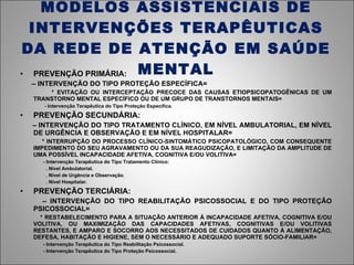 MODELOS ASSISTENCIAIS DE INTERVENÇÕES TERAPÊUTICAS DA REDE DE ATENÇÃO EM SAÚDE MENTAL PREVENÇÃO PRIMÁRIA: –  INTERVENÇÃO DO TIPO PROTEÇÃO ESPECÍFICA= * EVITAÇÃO OU INTERCEPTAÇÃO PRECOCE DAS CAUSAS ETIOPSICOPATOGÊNICAS DE UM TRANSTORNO MENTAL ESPECÍFICO OU DE UM GRUPO DE TRANSTORNOS MENTAIS= - Intervenção Terapêutica do Tipo Proteção Específica. PREVENÇÃO SECUNDÁRIA: –  INTERVENÇÃO DO TIPO TRATAMENTO CLÍNICO, EM NÍVEL AMBULATORIAL, EM NÍVEL DE URGÊNCIA E OBSERVAÇÃO E EM NÍVEL HOSPITALAR= * INTERRUPÇÃO DO PROCESSO CLÍNICO-SINTOMÁTICO PSICOPATOLÓGICO, COM CONSEQUENTE IMPEDIMENTO DO SEU AGRAVAMENTO OU DA SUA REAGUDIZAÇÃO, E LIMITAÇÃO DA AMPLITUDE DE UMA POSSÍVEL INCAPACIDADE AFETIVA, COGNITIVA E/OU VOLITIVA= - Intervenção Terapêutica do Tipo Tratamento Clínico:  . Nível Ambulatorial. . Nível de Urgência e Observação. . Nível Hospitalar. PREVENÇÃO TERCIÁRIA: –  INTERVENÇÃO DO TIPO REABILITAÇÃO PSICOSSOCIAL E DO TIPO PROTEÇÃO PSICOSSOCIAL= * RESTABELECIMENTO PARA A SITUAÇÃO ANTERIOR À INCAPACIDADE AFETIVA, COGNITIVA E/OU VOLITIVA, OU MAXIMIZAÇÃO DAS CAPACIDADES AFETIVAS, COGNITIVAS E/OU VOLITIVAS RESTANTES, E AMPARO E SOCORRO AOS NECESSITADOS DE CUIDADOS QUANTO À ALIMENTAÇÃO, DEFESA, HABITAÇÃO E HIGIENE, SEM O NECESSÁRIO E ADEQUADO SUPORTE SÓCIO-FAMILIAR= - Intervenção Terapêutica do Tipo Reabilitação Psicossocial. - Intervenção Terapêutica do Tipo Proteção Psicossocial. 