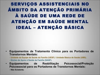 SERVIÇOS ASSISTENCIAIS NO ÂMBITO DA ATENÇÃO PRIMÁRIA À SAÚDE DE UMA REDE DE ATENÇÃO EM SAÚDE MENTAL IDEAL – ATENÇÃO BÁSICA Equipamentos de Tratamento Clínico para os Portadores de Transtornos Mentais: - Unidade da Equipe de Saúde da Família (UESF) / Unidade Básica de Saúde (UBS). - Núcleo de Apoio à Saúde da Família (NASF). Equipamentos de Reabilitação Psicossocial/Proteção Psicossocial para os Portadores de Transtornos Mentais: - Não Existente. 