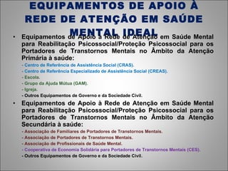 EQUIPAMENTOS DE APOIO À REDE DE ATENÇÃO EM SAÚDE MENTAL IDEAL Equipamentos de Apoio à Rede de Atenção em Saúde Mental para Reabilitação Psicossocial/Proteção Psicossocial para os Portadores de Transtornos Mentais no Âmbito da Atenção Primária à saúde: - Centro de Referência de Assistência Social (CRAS). - Centro de Referência Especializado de Assistência Social (CREAS). - Escola. - Grupo da Ajuda Mútua (GAM). - Igreja. - Outros Equipamentos de Governo e da Sociedade Civil. Equipamentos de Apoio à Rede de Atenção em Saúde Mental para Reabilitação Psicossocial/Proteção Psicossocial para os Portadores de Transtornos Mentais no Âmbito da Atenção Secundária à saúde: - Associação de Familiares de Portadores de Transtornos Mentais. - Associação de Portadores de Transtornos Mentais. - Associação de Profissionais de Saúde Mental. - Cooperativa de Economia Solidária para Portadores de Transtornos Mentais (CES). - Outros Equipamentos de Governo e da Sociedade Civil. 