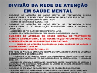 DIVISÃO DA REDE DE ATENÇÃO EM SAÚDE MENTAL SUB-REDE DE ATENÇÃO EM SAÚDE MENTAL DE TRATAMENTO CLÍNICO AMBULATORIAL E DE REABILITAÇÃO PSICOSSOCIAL PARA O ADULTO E IDOSO: –  CENTROS DE ATENÇÃO PSICOSSOCIAL GERAL – CAPS. –  CENTROS DE CONVIVÊNCIA E CULTURA – CCC. SUB-REDE DE ATENÇÃO EM SAÚDE MENTAL DE TRATAMENTO CLÍNICO AMBULATORIAL E DE REABILITAÇÃO PSICOSSOCIAL PARA A INFÂNCIA E JUVENTUDE: –  ASSOCIAÇÕES DE PAIS E AMIGOS DOS EXCEPCIONAIS – APAE. –  CENTROS DE ATENÇÃO PSICOSSOCIAL PARA INFÂNCIA E ADOLESCÊNCIA – CAPS I. SUB-REDE DE ATENÇÃO EM SAÚDE MENTAL DE TRATAMENTO CLÍNICO AMBULATORIAL E DE REABILITAÇÃO PSICOSSOCIAL PARA A DEPENDÊNCIA DE SUBSTÂNCIAS PSICOATIVAS: –  CENTROS DE ATENÇÃO PSICOSSOCIAL PARA USUÁRIOS DE ÁLCOOL E OUTRAS DROGAS – CAPS AD. –  COMUNIDADES TERAPÊUTICAS – CT.  SUB-REDE DE ATENÇÃO EM SAÚDE MENTAL DE TRATAMENTO CLÍNICO DE URGÊNCIA E OBSERVAÇÃO E DE INTERNAÇÃO: –  UNIDADES DE INTERNAÇÃO PSIQUIÁTRICA (ENFERMARIAS PSIQUIÁTRICAS PARA LEITOS PSIQUIÁTRICOS DE INTERNAÇÃO TIPO CURTA-PERMANÊNCIA EM HOSPITAL GERAL / 72 HORAS A 30 DIAS) – UIP. –  UNIDADES DE URGÊNCIA E OBSERVAÇÃO PSIQUIÁTRICA (LEITOS PSIQUIÁTRICOS DE URGÊNCIA E OBSERVAÇÃO TIPO CURTÍSSIMA-PERMANÊNCIA EM UNIDADE DE PRONTO-ATENDIMENTO MÉDICO EMERGENCIAL / ATÉ 72 HORAS) – UUOP.   SUB-REDE DE ATENÇÃO EM SAÚDE MENTAL DE PROTEÇÃO PSICOSSOCIAL:   –  MORADIAS ASSISTIDAS PERMANENTES (VAGAS RESIDENCIAIS FEMININA E MASCULINA) – MAP. –  MORADIAS ASSISTIDAS TEMPORÁRIAS (VAGAS RESIDENCIAIS FEMININA E MASCULINA) – MAT. 