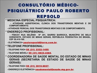 CONSULTÓRIO MÉDICO-PSIQUIÁTRICO PAULO ROBERTO REPSOLD * MEDICINA ESPECIAL PSIQUIÁTRICA: - ATIVIDADE ASSISTENCIAL CLÍNICA DOS TRANSTORNOS MENTAIS E DE COMPORTAMENTO. - ATIVIDADE PERICIAL DOS TRANSTORNOS MENTAIS E DE COMPORTAMENTO. * ENDEREÇO PROFISSIONAL: - FÍSICO= RUA SELÊNIO  Nº 291, BAIRRO BARROCA, MUNICÍPIO DE BELO HORIZONTE, ESTADO DE MINAS GERAIS, REPÚBLICA FEDERATIVA DO BRASIL, CEP 30.410-160. - ELETRÔNICO=  [email_address] . * TELEFONE PROFISSIONAL: - TELEFONE FIXO=  55 (31) 3332-1455 . - TELEFONE MÓVEL=  55 (31) 9633-4384 . * COORDENADORIA DE SAÚDE MENTAL DO ESTADO DE MINAS GERAIS (SECRETARIA DE ESTADO DE SAÚDE DE MINAS GERAIS): - TELEFONE FIXO=  55 (31) 3915-9937 . - ENDEREÇO ELETRÔNICO=  [email_address] . 