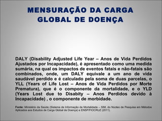 MENSURAÇÃO DA CARGA GLOBAL DE DOENÇA DALY (Disability Adjusted Life Year – Anos de Vida Perdidos Ajustados por Incapacidade), é apresentado como uma medida sumária, na qual os impactos de eventos fatais e não-fatais são combinados, onde, um DALY equivale a um ano de vida saudável perdido e é calculado pela soma de duas parcelas, o YLL (Years of Life Lost – Anos de Vida Perdidos por Morte Prematura), que é o componente da mortalidade, e o YLD (Years Lost due to Disabity – Anos Perdidos devido à Incapacidade) , o componente de morbidade. Fonte:  Ministério da Saúde (Sistema de Informação de Mortalidade – SIM, do Núcleo de Pesquisa em Métodos Aplicados aos Estudos de Carga Global de Doença) e ENSP/FIOCRUZ (2011). 