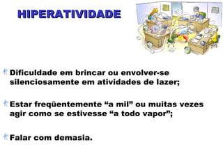 HIPERATIVIDADEHIPERATIVIDADE
Dificuldade em brincar ou envolver-se
silenciosamente em atividades de lazer;
Estar freqüentemente “a mil” ou muitas vezes
agir como se estivesse “a todo vapor”;
Falar com demasia.
 