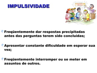 IMPULSIVIDADEIMPULSIVIDADE
Freqüentemente dar respostas precipitadas
antes das perguntas terem sido concluídas;
Apresentar constante dificuldade em esperar sua
vez;
Freqüentemente interromper ou se meter em
assuntos de outros.
 