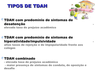 TIPOS DE TDAHTIPOS DE TDAH
TDAH com predomínio de sintomas de
desatenção -
elevada taxa de prejuízo acadêmico
TDAH com predomínio de sintomas de
hiperatividade/impulsividade -
altas taxas de rejeição e de impopularidade frente aos
colegas
TDAH combinado
- elevada taxa de prejuízo acadêmico
- maior presença de sintomas de conduta, de oposição e
desafio
 