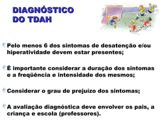 DIAGNÓSTICODIAGNÓSTICO
DO TDAHDO TDAH
Pelo menos 6 dos sintomas de desatenção e/ou
hiperatividade devem estar presentes;
É importante considerar a duração dos sintomas
e a freqüência e intensidade dos mesmos;
Considerar o grau de prejuízo dos sintomas;
A avaliação diagnóstica deve envolver os pais, a
criança e escola (professores).
 