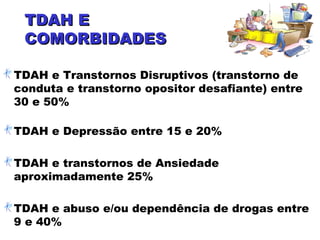 TDAH ETDAH E
COMORBIDADESCOMORBIDADES
TDAH e Transtornos Disruptivos (transtorno de
conduta e transtorno opositor desafiante) entre
30 e 50%
TDAH e Depressão entre 15 e 20%
TDAH e transtornos de Ansiedade
aproximadamente 25%
TDAH e abuso e/ou dependência de drogas entre
9 e 40%
 