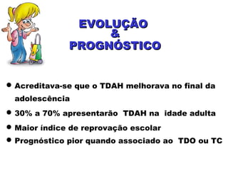 Acreditava-se que o TDAH melhorava no final da
adolescência
30% a 70% apresentarão TDAH na idade adulta
Maior índice de reprovação escolar
Prognóstico pior quando associado ao TDO ou TC
EVOLUÇÃOEVOLUÇÃO
&&
PROGNÓSTICOPROGNÓSTICO
 
