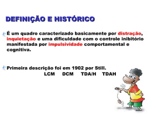 DEFINIÇÃO E HISTÓRICODEFINIÇÃO E HISTÓRICO
É um quadro caracterizado basicamente por distração,
inquietação e uma dificuldade com o controle inibitório
manifestada por impulsividade comportamental e
cognitiva.
Primeira descrição foi em 1902 por Still.
LCM DCM TDA/H TDAH
 