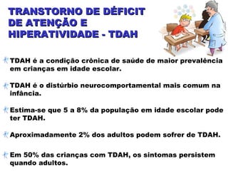 TRANSTORNO DE DÉFICITTRANSTORNO DE DÉFICIT
DE ATENÇÃO EDE ATENÇÃO E
HIPERATIVIDADE - TDAHHIPERATIVIDADE - TDAH
TDAH é a condição crônica de saúde de maior prevalência
em crianças em idade escolar.
TDAH é o distúrbio neurocomportamental mais comum na
infância.
Estima-se que 5 a 8% da população em idade escolar pode
ter TDAH.
Aproximadamente 2% dos adultos podem sofrer de TDAH.
Em 50% das crianças com TDAH, os sintomas persistem
quando adultos.
 