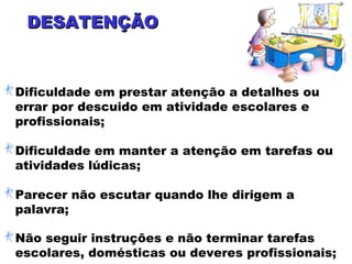 DESATENÇÃODESATENÇÃO
Dificuldade em prestar atenção a detalhes ou
errar por descuido em atividade escolares e
profissionais;
Dificuldade em manter a atenção em tarefas ou
atividades lúdicas;
Parecer não escutar quando lhe dirigem a
palavra;
Não seguir instruções e não terminar tarefas
escolares, domésticas ou deveres profissionais;
 
