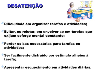 DESATENÇÃODESATENÇÃO
Dificuldade em organizar tarefas e atividades;
Evitar, ou relutar, em envolver-se em tarefas que
exijam esforço mental constante;
Perder coisas necessárias para tarefas ou
atividades;
Ser facilmente distraído por estímulo alheios à
tarefa;
Apresentar esquecimento em atividades diárias.
 