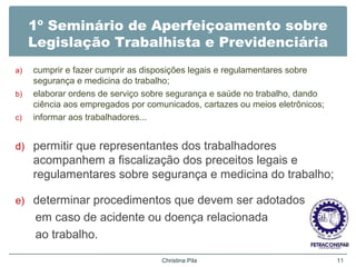 1º Seminário de Aperfeiçoamento sobre
Legislação Trabalhista e Previdenciária
a) cumprir e fazer cumprir as disposições legais e regulamentares sobre
segurança e medicina do trabalho;
b) elaborar ordens de serviço sobre segurança e saúde no trabalho, dando
ciência aos empregados por comunicados, cartazes ou meios eletrônicos;
c) informar aos trabalhadores...
d) permitir que representantes dos trabalhadores
acompanhem a fiscalização dos preceitos legais e
regulamentares sobre segurança e medicina do trabalho;
e) determinar procedimentos que devem ser adotados
em caso de acidente ou doença relacionada
ao trabalho.
Christina Pila 11
 
