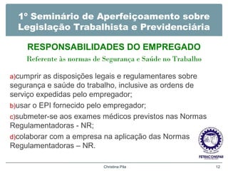 1º Seminário de Aperfeiçoamento sobre
Legislação Trabalhista e Previdenciária
RESPONSABILIDADES DO EMPREGADO
Referente às normas de Segurança e Saúde no Trabalho
a)cumprir as disposições legais e regulamentares sobre
segurança e saúde do trabalho, inclusive as ordens de
serviço expedidas pelo empregador;
b)usar o EPI fornecido pelo empregador;
c)submeter-se aos exames médicos previstos nas Normas
Regulamentadoras - NR;
d)colaborar com a empresa na aplicação das Normas
Regulamentadoras – NR.
Christina Pila 12
 