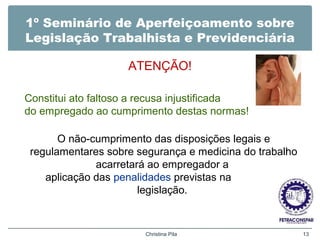 1º Seminário de Aperfeiçoamento sobre
Legislação Trabalhista e Previdenciária
ATENÇÃO!
Christina Pila 13
Constitui ato faltoso a recusa injustificada
do empregado ao cumprimento destas normas!
O não-cumprimento das disposições legais e
regulamentares sobre segurança e medicina do trabalho
acarretará ao empregador a
aplicação das penalidades previstas na
legislação.
 