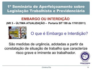 1º Seminário de Aperfeiçoamento sobre
Legislação Trabalhista e Previdenciária
EMBARGO OU INTERDIÇÃO
(NR 3 – ÚLTIMA ATUALIZAÇÃO – Portaria SIT 199 de 17/01/2011)
O que é Embargo e Interdição?
São medidas de urgência, adotadas a partir da
constatação de situação de trabalho que caracterize
risco grave e iminente ao trabalhador.
Christina Pila 14
 