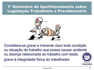 1º Seminário de Aperfeiçoamento sobre
Legislação Trabalhista e Previdenciária
Considera-se grave e iminente risco toda condição
ou situação de trabalho que possa causar acidente
ou doença relacionada ao trabalho com lesão
grave à integridade física do trabalhador.
Christina Pila 15
 