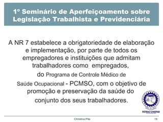 1º Seminário de Aperfeiçoamento sobre
Legislação Trabalhista e Previdenciária
A NR 7 estabelece a obrigatoriedade de elaboração
e implementação, por parte de todos os
empregadores e instituições que admitam
trabalhadores como empregados,
do Programa de Controle Médico de
Saúde Ocupacional - PCMSO, com o objetivo de
promoção e preservação da saúde do
conjunto dos seus trabalhadores.
Christina Pila 19
 