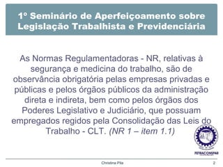 1º Seminário de Aperfeiçoamento sobre
Legislação Trabalhista e Previdenciária
As Normas Regulamentadoras - NR, relativas à
segurança e medicina do trabalho, são de
observância obrigatória pelas empresas privadas e
públicas e pelos órgãos públicos da administração
direta e indireta, bem como pelos órgãos dos
Poderes Legislativo e Judiciário, que possuam
empregados regidos pela Consolidação das Leis do
Trabalho - CLT. (NR 1 – item 1.1)
Christina Pila 2
 
