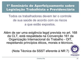 1º Seminário de Aperfeiçoamento sobre
Legislação Trabalhista e Previdenciária
Todos os trabalhadores devem ter o controle
de sua saúde de acordo com os riscos
a que estão expostos.
Além de ser uma exigência legal prevista no art. 168
da CLT, está respaldada na Convenção 161 da
Organização Internacional do Trabalho - OIT,
respeitando princípios éticos, morais e técnicos.
(Nota Técnica da SSST eferente à NR 7)
Christina Pila 20
 