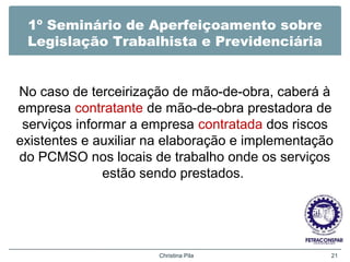 1º Seminário de Aperfeiçoamento sobre
Legislação Trabalhista e Previdenciária
No caso de terceirização de mão-de-obra, caberá à
empresa contratante de mão-de-obra prestadora de
serviços informar a empresa contratada dos riscos
existentes e auxiliar na elaboração e implementação
do PCMSO nos locais de trabalho onde os serviços
estão sendo prestados.
Christina Pila 21
 