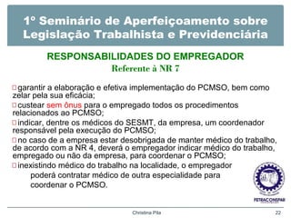 1º Seminário de Aperfeiçoamento sobre
Legislação Trabalhista e Previdenciária
RESPONSABILIDADES DO EMPREGADOR
Referente à NR 7
—garantir a elaboração e efetiva implementação do PCMSO, bem como
zelar pela sua eficácia;
—custear sem ônus para o empregado todos os procedimentos
relacionados ao PCMSO;
—indicar, dentre os médicos do SESMT, da empresa, um coordenador
responsável pela execução do PCMSO;
—no caso de a empresa estar desobrigada de manter médico do trabalho,
de acordo com a NR 4, deverá o empregador indicar médico do trabalho,
empregado ou não da empresa, para coordenar o PCMSO;
—inexistindo médico do trabalho na localidade, o empregador
poderá contratar médico de outra especialidade para
coordenar o PCMSO.
Christina Pila 22
 
