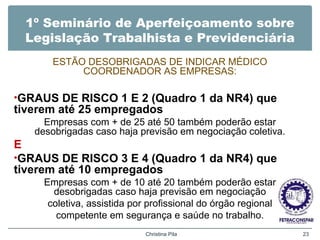1º Seminário de Aperfeiçoamento sobre
Legislação Trabalhista e Previdenciária
ESTÃO DESOBRIGADAS DE INDICAR MÉDICO
COORDENADOR AS EMPRESAS:
•GRAUS DE RISCO 1 E 2 (Quadro 1 da NR4) que
tiverem até 25 empregados
Empresas com + de 25 até 50 também poderão estar
desobrigadas caso haja previsão em negociação coletiva.
E
•GRAUS DE RISCO 3 E 4 (Quadro 1 da NR4) que
tiverem até 10 empregados
Empresas com + de 10 até 20 também poderão estar
desobrigadas caso haja previsão em negociação
coletiva, assistida por profissional do órgão regional
competente em segurança e saúde no trabalho.
Christina Pila 23
 
