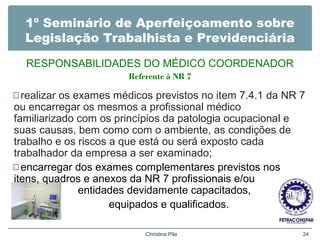 1º Seminário de Aperfeiçoamento sobre
Legislação Trabalhista e Previdenciária
RESPONSABILIDADES DO MÉDICO COORDENADOR
Referente à NR 7
—realizar os exames médicos previstos no item 7.4.1 da NR 7
ou encarregar os mesmos a profissional médico
familiarizado com os princípios da patologia ocupacional e
suas causas, bem como com o ambiente, as condições de
trabalho e os riscos a que está ou será exposto cada
trabalhador da empresa a ser examinado;
—encarregar dos exames complementares previstos nos
itens, quadros e anexos da NR 7 profissionais e/ou
entidades devidamente capacitados,
equipados e qualificados.
Christina Pila 24
 